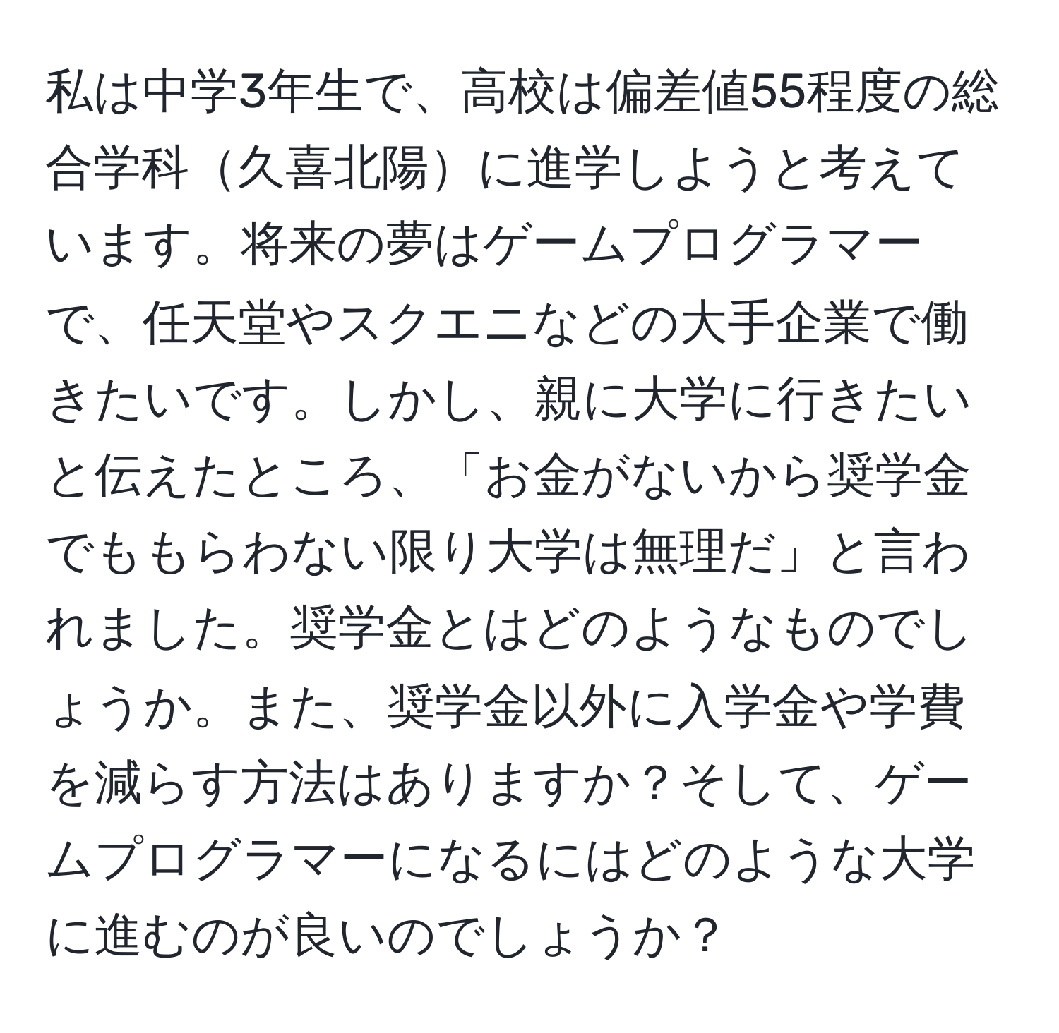 私は中学3年生で、高校は偏差値55程度の総合学科久喜北陽に進学しようと考えています。将来の夢はゲームプログラマーで、任天堂やスクエニなどの大手企業で働きたいです。しかし、親に大学に行きたいと伝えたところ、「お金がないから奨学金でももらわない限り大学は無理だ」と言われました。奨学金とはどのようなものでしょうか。また、奨学金以外に入学金や学費を減らす方法はありますか？そして、ゲームプログラマーになるにはどのような大学に進むのが良いのでしょうか？