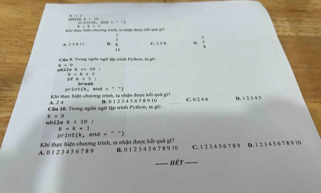 h=3.
wh i l e b=10 end ...)
DPMNCN_2
k=k+3
Khi thực hiện chương trình, ta nhận được kết quá gi?
A. 2 5 8 11 B. beginarrayr 2 5 8endarray C. 2 5 8 D. beginarrayr 2 5 8endarray
11
Câu 9, Trong ngôn ngữ lập trình Python, ta gõ:
k=0
while k :
k=k+2
ifk>5 : 
break
print(k, end = " ")
Khi thực hiện chương trình, ta nhận được kết quả gì?
A. 2 4 B. 0 1 2 3 4 5 6 7 8 9 10 C. 0 2 4 6 D. 1 2 3 4 5
Câu 10. Trong ngôn ngữ lập trình Python, ta gõ:
k=θ
while k<10</tex> :
k=k+1
print(k, end = " ")
Khi thực hiện chương trình, ta nhận được kết quả gì?
A. 0 1 2 3 4 5 6 7 8 9 B. 0 1 2 3 4 5 6 7 8 9 10 C. 1 2 3 4 5 6 7 8 9 D. 1 2 3 4 5 6 7 8 9 10
_hét_