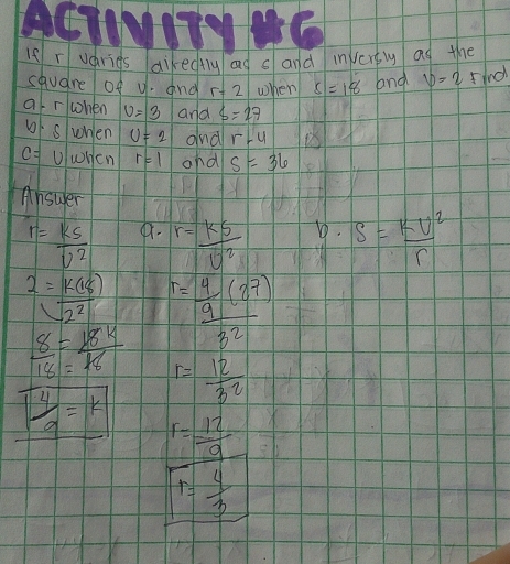 If r varies dikedfluag s and invert ag the 
square of u. and r+2 when s=18 and v=2 find 
af rwhen v=3 and S=27
6· 5 when U=2 and r-4
c= UwHen r=1 ond s=36
Ansuer
r= ks/v^2  4r. r= k5/U^2  D. S= kU^2/r 
2= k(18)/2^2 
 8/18 = 18k/18  r=frac  4/9 (27)32
r= 12/32 
 4/9 =k r= 12/9 
T= 4/3 