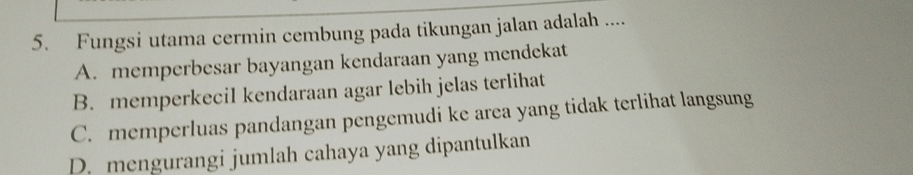 Fungsi utama cermin cembung pada tikungan jalan adalah ....
A. memperbesar bayangan kendaraan yang mendekat
B. memperkecil kendaraan agar lebih jelas terlihat
C. memperluas pandangan pengemudi ke area yang tidak terlihat langsung
D. mengurangi jumlah cahaya yang dipantulkan