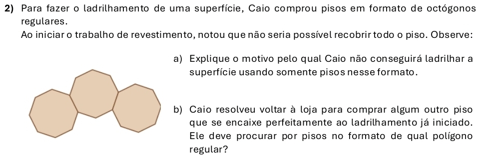 Para fazer o ladrilhamento de uma superfície, Caio comprou pisos em formato de octógonos 
regulares. 
Ao iniciar o trabalho de revestimento, notou que não seria possível recobrir todo o piso. Observe: 
a) Explique o motivo pelo qual Caio não conseguirá ladrilhar a 
superfície usando somente pisos nesse formato. 
b) Caio resolveu voltar à loja para comprar algum outro piso 
que se encaixe perfeitamente ao ladrilhamento já iniciado. 
Ele deve procurar por pisos no formato de qual polígono 
regular?