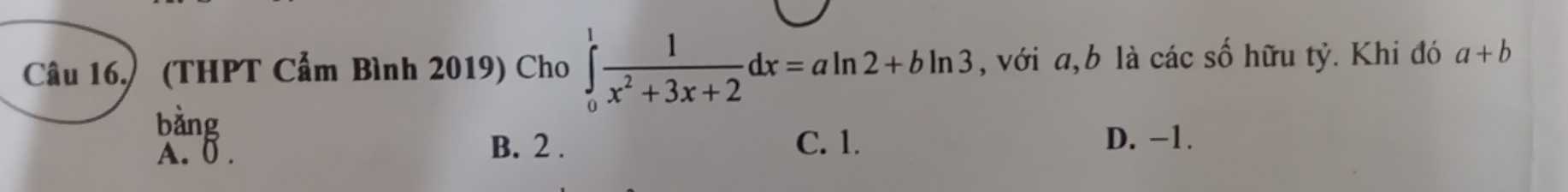 Câu 16.) (THPT Cẩm Bình 2019) Cho ∈tlimits _0^(1frac 1)x^2+3x+2dx=aln 2+bln 3 ,với a, b là các số hữu tỷ. Khi đó a+b
bằng
A. 6.
B. 2. C. 1. D. -1.