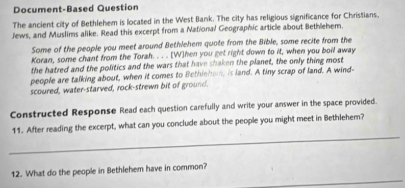 Document-Based Question 
The ancient city of Bethlehem is located in the West Bank. The city has religious significance for Christians, 
Jews, and Muslims alike. Read this excerpt from a National Geographic article about Bethlehem. 
Some of the people you meet around Bethlehem quote from the Bible, some recite from the 
Koran, some chant from the Torah. . . . [W]hen you get right down to it, when you boil away 
the hatred and the politics and the wars that have shaken the planet, the only thing most 
people are talking about, when it comes to Bethlehem, is land. A tiny scrap of land. A wind- 
scoured, water-starved, rock-strewn bit of ground. 
Constructed Response Read each question carefully and write your answer in the space provided. 
_ 
11. After reading the excerpt, what can you conclude about the people you might meet in Bethlehem? 
_ 
12. What do the people in Bethlehem have in common?