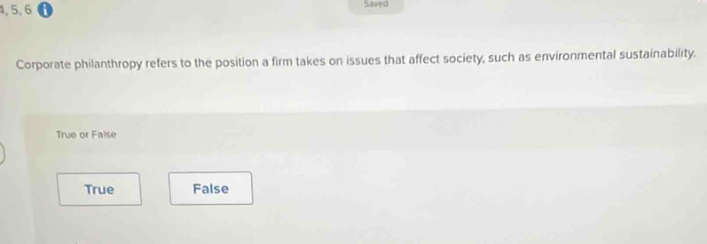 4, 5, 6 Saved
Corporate philanthropy refers to the position a firm takes on issues that affect society, such as environmental sustainability.
True or False
True False