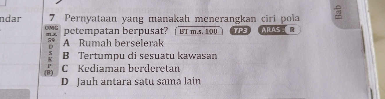 ndar 7 Pernyataan yang manakah menerangkan ciri pola
OMG petempatan berpusat? BT m.s. 100 TP3 ARAS :R
m. s.
59 A Rumah berselerak
D
s
K B Tertumpu di sesuatu kawasan
P
(B) C Kediaman berderetan
D Jauh antara satu sama lain