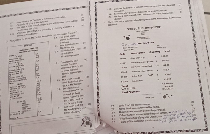 te e de  e e e  e e e e e e e e    1.1 1. Calculate the difference between the most expensive and cheapest (2)
transaction
1.12. Explain why MTN conlact details are shown in this Invoice. (2) (2)
1.13. Mention 2 ways in which Miss Dladla can use to pay less on-caill
charges
2.7. Show how the VAT amount of R165.00 was caloutated.
2.8 Caloulate the price of one forlet roft. (2)
2.9 The price of ONE ream A4 copler poper will increase by 5% in 2025. (6) 2. Ofuhle went to the stationery shop to buy some items. He received the following
2. 10 Wille, as a persentage, the probabillity of choosing a tollet roll on (4) document,
calculate the new price.
School Stationary Shop Post Box 23909
these purchased items
jrtl
0102
     
sill slip Ms Xander received for her shopping at Shop 'n Go 3 1 Use the till slip to
answer the following questions
ru.  !
3.2. How many items did Ms Xander buy? (2) O ocume Tax Invoice
Sola #  
(2) Dote: 10/01/2020 Coshier Keli
3.3. Calculate A. the price per unit of the
Code Description Quantity Total
288.00
(2) 65023
microwave popcor.
Glue stick 40g
3.4. Caliculate the total amount due after 65024 Ream A& copier paper
3 240.00
65068 HB Pencil (Staedtler) 24 192 00
rounding if Shop 'n Go
rounded the tolal down to the nearost 5
65068 Hand sonitiser 250mi . 136.00
cent (2) 6506-8 Toilet Roll 、 9 45.00
1 199.00
3.5. How much change
must the cashier give back to Ms Xander? 65068 Calculator
(2)
VAT at 15% R 1 100.00 .
3.6. Zero-rated items Total 165.00
mean that no VAT is
charged on those Card Payment_ R. 1 100.00 ③
ittems. Name the iter that is zero raled on
Thank you
Ms Xander's till slip. (2) (2) (2) :
2.2. Name the document received by Oluhle.
(2)
3.7. How much VAT did Ms Xander pay in total 2.1. Write down the cashier's name
2.3. Determine the number of items he purchased
for her shopping? (2)
2.4. Define the term invoice using the given context. — 
2.5. Write the method of payment Oluhle uses, p
2.6. Round off the calculator price to cents.
10