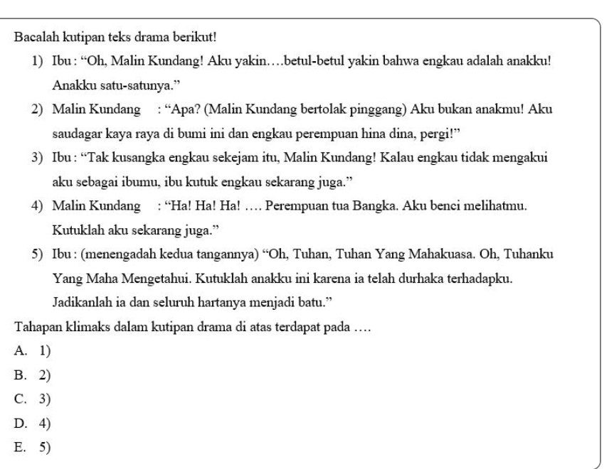 Bacalah kutipan teks drama berikut!
1) Ibu : “Oh, Malin Kundang! Aku yakin…betul-betul yakin bahwa engkau adalah anakku!
Anakku satu-satunya.”
2) Malin Kundang : “Apa? (Malin Kundang bertolak pinggang) Aku bukan anakmu! Aku
saudagar kaya raya di bumi ini dan engkau perempuan hina dina, pergi!”
3) Ibu : “Tak kusangka engkau sekejam itu, Malin Kundang! Kalau engkau tidak mengakui
aku sebagai ibumu, ibu kutuk engkau sekarang juga.”
4) Malin Kundang : “Ha! Ha! Ha! … Perempuan tua Bangka. Aku benci melihatmu.
Kutuklah aku sekarang juga.”
5) Ibu : (menengadah kedua tangannya) “Oh, Tuhan, Tuhan Yang Mahakuasa. Oh, Tuhanku
Yang Maha Mengetahui. Kutuklah anakku ini karena ia telah durhaka terhadapku.
Jadikanlah ia dan seluruh hartanya menjadi batu.”
Tahapan klimaks dalam kutipan drama di atas terdapat pada …
A. 1)
B. 2)
C. 3)
D. 4)
E. 5)