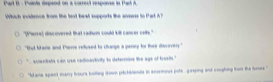 Parl B - Points depend on a correct response in Parl A.
Which evidence from the text best supports the answer to Part A?
"[Pierre) discovered that radium could kill cancer cells."
"But Marie and Pierre refused to charge a penny for their discovery."
scientists can use radioactivity to determine the age of fossils."
''Marie spent many hours boiting down pitchblende in enormous pots ... gasping and coughing from the fumes .'