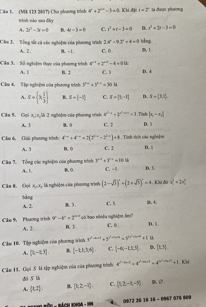 (Mã 123 2017) Cho phương trình 4^x+2^(x+1)-3=0 , Khi đặt t=2^x ta được phương
trình nào sau đây
A. 2t^2-3t=0 B. 4t-3=0 C. t^2+t-3=0 D. t^2+2t-3=0
Câu 2. Tổng tất cả các nghiệm của phương trình 2.4^x-9.2^x+4=0 bằng.
A. 2 . B. -1. C. 0 . D. 1 .
Câu 3. Số nghiệm thực của phương trình 4^(x-1)+2^(x+3)-4=0 là:
A. 1 B. 2 C. 3 D. 4
Câu 4. Tập nghiệm của phương trình 3^(2+x)+3^(2-x)=30 là
A. S= 3; 1/3  B. S= -1 C. S= 1;-1 D. S= 3;1 .
Câu 5. Gọi x_1;x_2 là 2 nghiệm của phương trình 4^(x^2)-x+2^(x^2)-x+1=3.Tính |x_1-x_2|
A. 3 B. 0 C. 2 D. 1
Câu 6. Giải phương trình: 4^(1+x)+4^(1-x)=2(2^(2+x)-2^(2-x))+8. Tính tích các nghiệm
A. 3 B. 0 C. 2 D. 1
Câu 7. Tổng các nghiệm của phương trình 3^(x+1)+3^(1-x)=10 là
A. 1. B. 0. C. -1. D. 3.
Câu 8. Gọi x_1,x_2 là nghiệm của phương trình (2-sqrt(3))^x+(2+sqrt(3))^x=4. Khi đó x_1^(2+2x_2^2
bằng
A. 2. B. 3 . C. 5. D. 4.
Câu 9. Phương trình 9^x)-6^x=2^(2x+1) có bao nhiêu nghiệm âm?
A. 2. B. 3 . C. 0 . D. 1 .
Câu 10. Tập nghiệm của phương trình 5^(x^2)-4x+3+5^(x^2)+7x+6=5^(2x^2)+3x+9+1 là
A.  1;-1;3 . B.  -1;1;3;6 . C.  -6;-1;1;3 . D.  1;3 .
Câu 11. Gọi S là tập nghiệm của của phương trình: 4^(x^2)-3x+2+4^(x^2)+6x+5=4^(2x^2)+3x+7+1. Khi
đó s là
A.  1;2 . B.  1;2;-1 . C.  1;2;-1;-5 . D.∅.
*hang bửu - Bách khoa - HN A 0972 26 16 16 - 0967 076 809