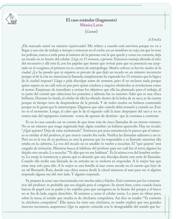 El caso estándar (fragmento)
Mónica Lavín
(Cuento)
A Emilia
¿Ha marcado usted un número equivocado? Me refiero a cuando está nerviosa porque no va a
llegar a una cita de trabajo a tiempo y entonces en el coche, en un semáforo en rojo, sin que la vean
los policías, marca a toda prisa al número de la persona con la que quedó y como no contesta, deja
un recado en su buzón del celular: Llego en 15 minutos, espérame. Entonces maneja aliviada al sitio
del encuentro y allí está él, con los papeles que tienen que revisar para que su ponencia sea acep
tada en el congreso, el primero en su carrera de antropóloga: Madres solteras en barrios medios de la
ciudad. ¿Le ha pasado que ni siquiera se percate de que dejó un recado en un número incorrecto
porque el de la cita no menciona la llamada, simplemente ha esperado los 15 minutos que la lógica
de la ciudad impone? Llega y pide disculpas antes de sentarse, pero él no reclama nada porque
quien espera en un café está en paz pero quien conduce y esquiva obstáculos se revoluciona como
el motor. Empiezan de inmediato a revisar los objetivos que ella ha planteado para el trabajo, él
es parte del comité que selecciona los ponentes y además fue su maestro. Sabe que es una chica
brillante. Durante la charla, el celular de ella ha vibrado dentro de la bolsa de su saco, se da cuenta
porque ni tiempo tuvo de desprenderse de la prenda. Y de todos modos no hubiera contestado
porque no le gusta que la interrumpan. Digamos que sabe cuándo debe tomarlo y cuándo no. Este
no es el momento. Luego, el calor que le da el segundo café la hace despojarse del saco y no se
entera más del repiqueteo insistente −como de aparato de dentista- que la conmina a contestar.
Es en la casa cuando cae en cuenta de que tiene más de cinco llamadas de un mismo número.
No es un número que tenga registrado bajo algún nombre: ya hubiera aparecido. Hay un recado.
“¿Qué quieres? Deja de estar molestando'. Entonces por pura nemotecnia le parece que el núme-
ro es similar al del profesor, al que marcó cuando iba tarde. Verifica las llamadas salientes y así es.
Pero no es la voz de su profesor, es otra la persona que ha respondido a su llamado mientras ella
estaba en la cafetería. La voz del recado no es amable: lo vuelve a escuchar. El “qué quieres' está
cargado de irritación. Mientras busca el teléfono del profesor para ver cuál fue el error, alguien ha
dejado otro recado. Lo escucha: “Te dije que no me hablaras”. Es la misma voz del hombre moles-
to. Le enoja la insistencia y piensa que es absurdo que una disculpa desate esta serie de llamadas.
Cuando ella recibe una llamada de un extraño no se molesta en responder. A lo mejor hay que
estar muy solo para ello. A lo mejor es una botella al mar como sucede en el cuento que leyó de
un tal Bernardo Ruiz, donde una chica marca desde la cárcel números al azar para ver si alguien
responde alguna vez del otro lado. Y alguien responde.
Se prepara la cena: una sincronizada con mucha salsa y frijoles. Está contenta por los comenta-
rios del profesor: es probable que sea elegida para el congreso. Se siente bien, como cuando hacía
barcos de papel con su padre y les soplaba para que navegaran en la fuente del parque y el barco
no se iba de lado, seguía derechito. Al sentarse a cenar el celular suena. Lo puso en vibrar pero,
sobre la mesa, el sonido que resulta es de chicharra compulsiva. Así dice su madre: “Ya contesta
tu chicharra compulsiva''. Ella nunca ha visto una chicharra, su madre explicó que son grandes
insectos nocturnos, asquerosos. Que su aspecto coincide con lo desagradable del sonido que ha-