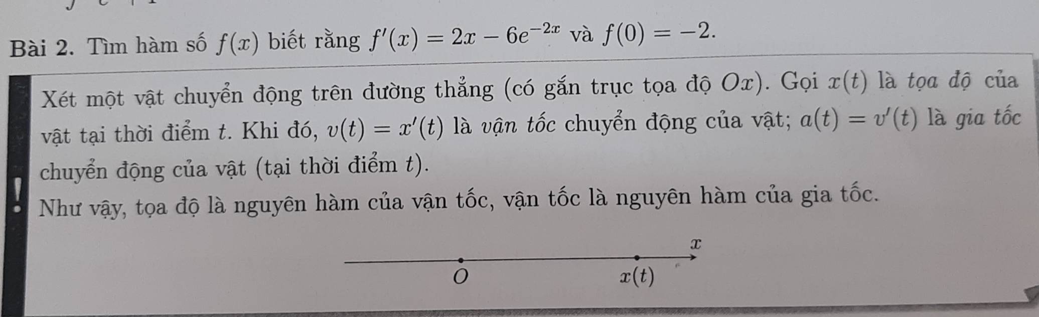 Tìm hàm số f(x) biết rằng f'(x)=2x-6e^(-2x) và f(0)=-2. 
Xét một vật chuyển động trên đường thẳng (có gắn trục tọa độ Ox). Gọi x(t) là tọa độ của 
vật tại thời điểm t. Khi đó, v(t)=x'(t) là vận tốc chuyển động của vật; a(t)=v'(t) là gia tốc 
chuyển động của vật (tại thời điểm t). 
Như vậy, tọa độ là nguyên hàm của vận tốc, vận tốc là nguyên hàm của gia tốc.
x
0
x(t)