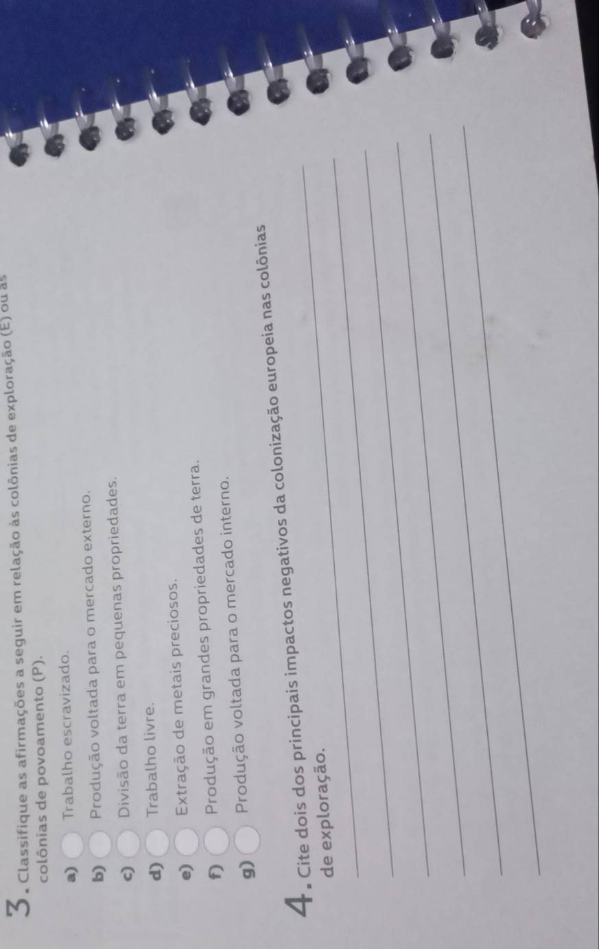 Classifique as afirmações a seguir em relação às colônias de exploração (E) ou as 
colônias de povoamento (P). 
a) Trabalho escravizado. 
b) Produção voltada para o mercado externo. 
c) Divisão da terra em pequenas propriedades. 
d) Trabalho livre. 
e) Extração de metais preciosos. 
f) Produção em grandes propriedades de terra. 
g) Produção voltada para o mercado interno. 
_ 
* . Cite dois dos principais impactos negativos da colonização europeia nas colônias 
_ 
de exploração. 
_ 
_ 
_ 
_