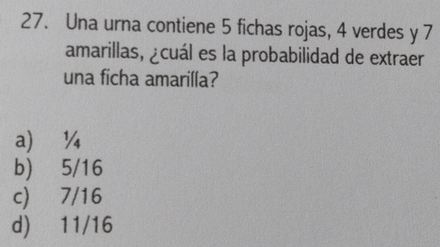 Una urna contiene 5 fichas rojas, 4 verdes y 7
amarillas, ¿cuál es la probabilidad de extraer
una ficha amarilla?
a ¼
b) 5/16
c) 7/16
d) 11/16