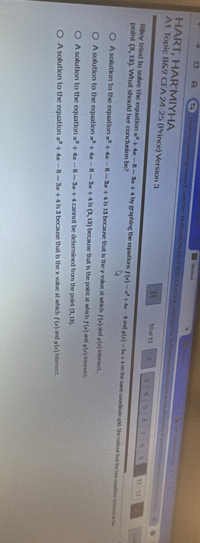 Shadert
HART, HAR'MIYHA tudentmasteryconnect.com/rv= MdKUzlUahE3FIGSCDAacea71px0N 7 aneba.g|saxnen 
hi ne _ 
A1 Topic 8&9 CFA 24-25 (Prince) Version 3 10 ol 12 3 A 5 6 1 8 9 11 12
00
Riley tried to solve the equation x^2+4x-8=3x+4 by graphing the equations f(x)=x^2+4x-8
point (3,13). What should her conclusion be? and g(x)=2x+4 on the same coordinate grid. She noticed that the two equations inteectal the
A solution to the equation x^2+4x-8=3x+4 is 13 because that is the y -value at which f(x) and g(x) intersect.
A solution to the equation x^2+4x-8=3x+4 is (3,13) because that is the point at which f(x) and g(x) intersect
A solution to the equation x^2+4x-8=3x+4 cannot be determined from the point (3,13).
A solution to the equation x^2+4x-8=3x+4 is 3 because that is the x -value at which f(x) and g(x) intersect.