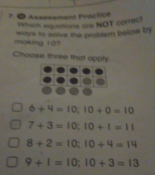 ● Assessment Practice
Which equations are NOT correct
ways to solve the problem below by 
making 10?
Choose three that apply.
6+4=10; 10+0=10
7+3=10; 10+1=11
8+2=10; 10+4=14
9+1=10; 10+3=13