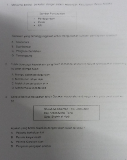 Maklumat benkut berkaitan dengan sistern kewangan Kesultanan Melayu Melika
Siapakah yang bertanggungjawab untuk menguruskan sumber pendapatan tersebut?
A Bendahara
B Syahbandar
C Penghulu Bendahari
D Temenggung
2. Tulah dipercayai kecelakaan yang boleh menimpa seseoring rakyst Menganakah seseorang
itu boleh ditimpa fulah?
A Menipu dalam perdagangan
B. Membunuh rakyal raja
C Melakukan perbuatan zina
D Menderhaka kepadá raja
3. Senarai berikut merupakan tokoh Gerakan nasionalisme di negara kita pada awai anad ke
20
Sheikh Muhammad Tahir Jalaluddin
Haji Abbas Mohd Taha
Syed Sheikh al Hadi
Apakah yang boleh dikaitkan dengan tokoh-tokoh tersebut?
A Pejuang berhaluan kini
B Penulis karya kreatif
C Perintis Gerakan Islah
D Pengasas pengajian pondok