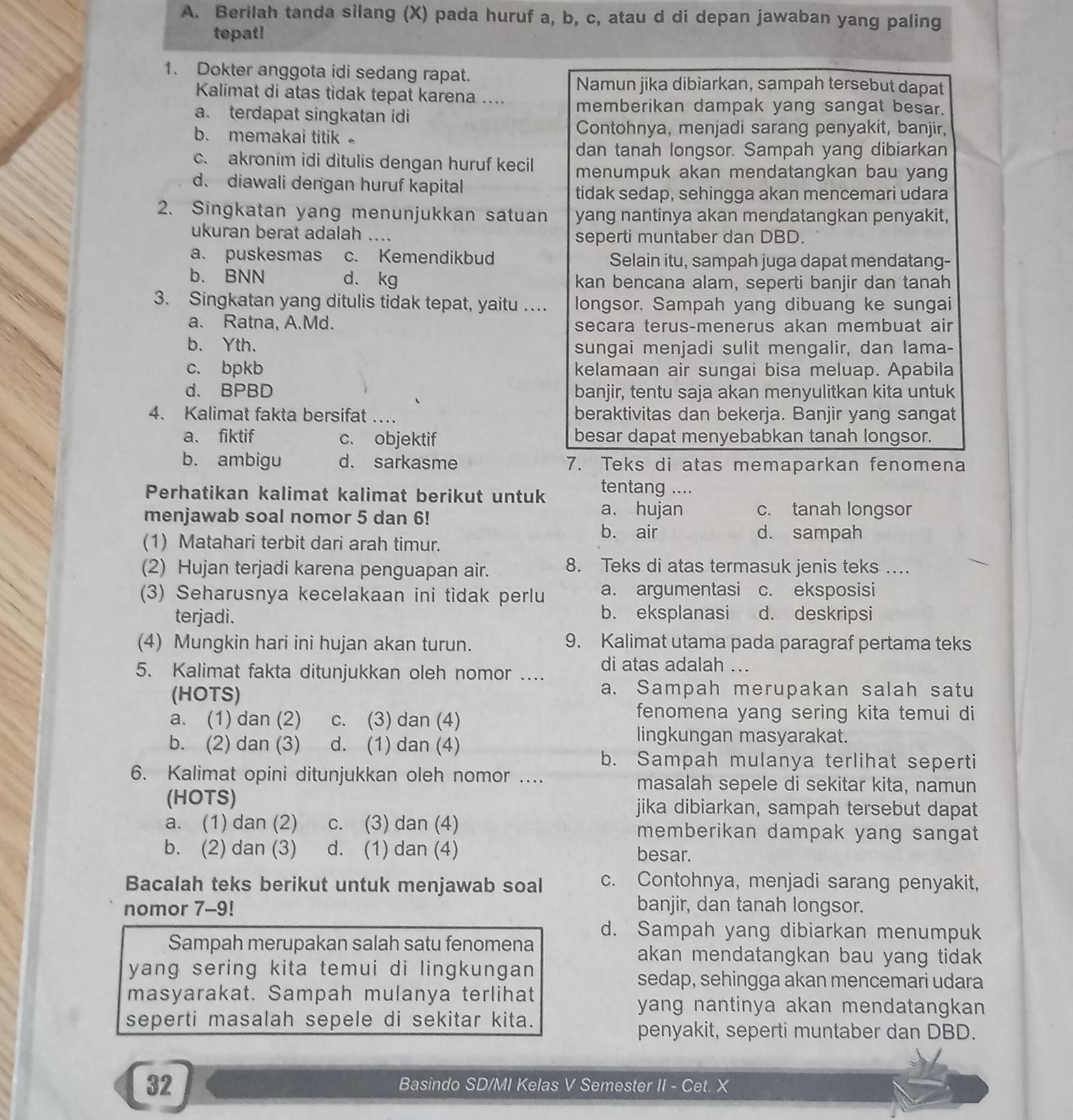 Berilah tanda silang (X) pada huruf a, b, c, atau d di depan jawaban yang paling
tepat!
1. Dokter anggota idi sedang rapat.
Namun jika dibiarkan, sampah tersebut dapat
Kalimat di atas tidak tepat karena ....
a. terdapat singkatan idi
memberikan dampak yang sangat besar.
b. memakai titik 。
Contohnya, menjadi sarang penyakit, banjir,
dan tanah longsor. Sampah yang dibiarkan
c. akronim idi ditulis dengan huruf kecil menumpuk akan mendatangkan bau yang
d. diawali dengan huruf kapital
tidak sedap, sehingga akan mencemari udara
2. Singkatan yang menunjukkan satuan yang nantinya akan mendatangkan penyakit,
ukuran berat adalah .... seperti muntaber dan DBD.
a. puskesmas c. Kemendikbud Selain itu, sampah juga dapat mendatang-
b. BNN d. kg kan bencana alam, seperti banjir dan tanah
3. Singkatan yang ditulis tidak tepat, yaitu … longsor. Sampah yang dibuang ke sungai
a. Ratna, A.Md. secara terus-menerus akan membuat air
b. Yth. sungai menjadi sulit mengalir, dan lama-
c. bpkb kelamaan air sungai bisa meluap. Apabila
d. BPBD banjir, tentu saja akan menyulitkan kita untuk
4. Kalimat fakta bersifat … beraktivitas dan bekerja. Banjir yang sangat
a. fiktif c. objektif besar dapat menyebabkan tanah longsor.
b. ambigu d. sarkasme 7. Teks di atas memaparkan fenomena
Perhatikan kalimat kalimat berikut untuk tentang ....
menjawab soal nomor 5 dan 6!
a. hujan c. tanah longsor
b. air d. sampah
(1) Matahari terbit dari arah timur.
(2) Hujan terjadi karena penguapan air. 8. Teks di atas termasuk jenis teks …
(3) Seharusnya kecelakaan ini tidak perlu a. argumentasi c. eksposisi
terjadi. b. eksplanasi d. deskripsi
(4) Mungkin hari ini hujan akan turun. 9. Kalimat utama pada paragraf pertama teks
5. Kalimat fakta ditunjukkan oleh nomor .... di atas adalah ...
(HOTS)
a. Sampah merupakan salah satu
a. (1) dan (2) c. (3) dan (4)
fenomena yang sering kita temui di
b. (2) dan (3) d. (1) dan (4)
lingkungan masyarakat.
b. Sampah mulanya terlihat seperti
6. Kalimat opini ditunjukkan oleh nomor .... masalah sepele di sekitar kita, namun
(HOTS) jika dibiarkan, sampah tersebut dapat
a. (1) dan (2) c. (3) dan (4) memberikan dampak yang sangat
b. (2) dan (3) d. (1) dan (4) besar.
Bacalah teks berikut untuk menjawab soal c. Contohnya, menjadi sarang penyakit,
nomor 7-9! banjir, dan tanah longsor.
d. Sampah yang dibiarkan menumpuk
Sampah merupakan salah satu fenomena akan mendatangkan bau yang tidak .
yang sering kita temui di lingkungan 
sedap, sehingga akan mencemari udara
masyarakat. Sampah mulanya terlihat
yang nantinya akan mendatangkan 
seperti masalah sepele di sekitar kita.
penyakit, seperti muntaber dan DBD.
32 Basindo SD/MI Kelas V Semester II - Cet. X