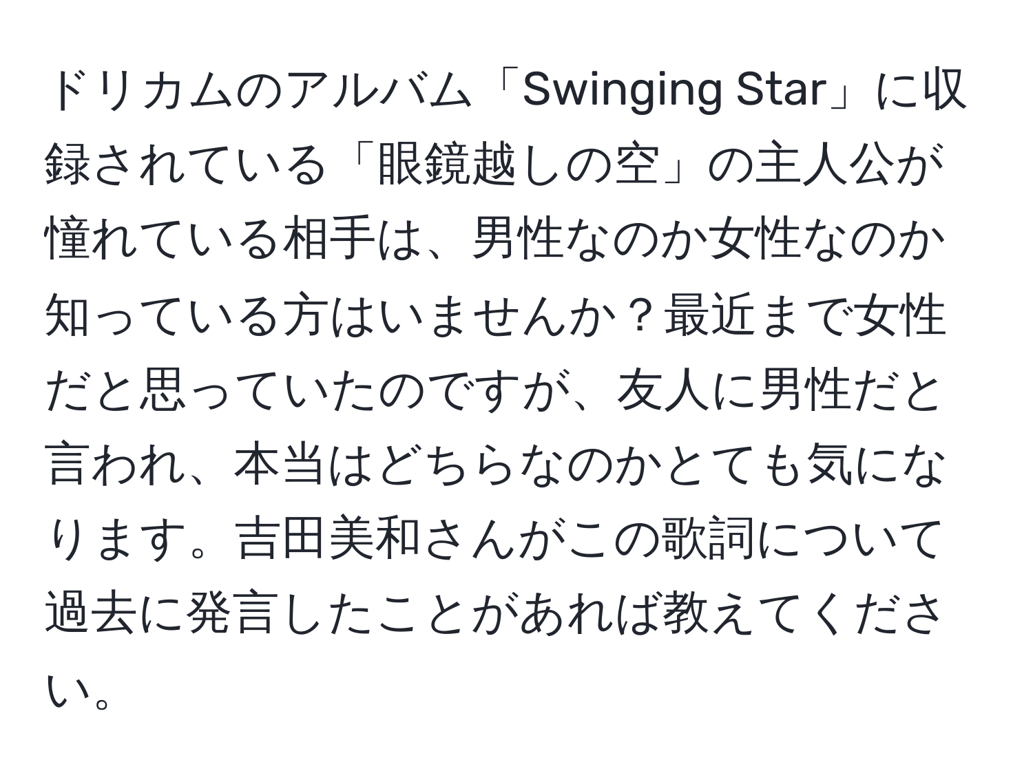 ドリカムのアルバム「Swinging Star」に収録されている「眼鏡越しの空」の主人公が憧れている相手は、男性なのか女性なのか知っている方はいませんか？最近まで女性だと思っていたのですが、友人に男性だと言われ、本当はどちらなのかとても気になります。吉田美和さんがこの歌詞について過去に発言したことがあれば教えてください。