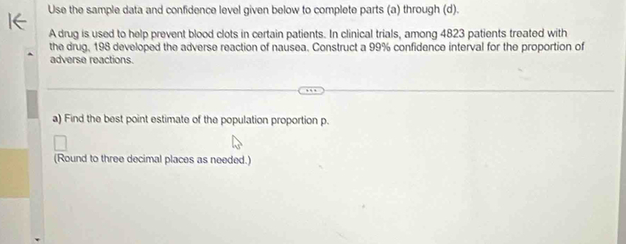 Use the sample data and confidence level given below to complete parts (a) through (d). 
A drug is used to help prevent blood clots in certain patients. In clinical trials, among 4823 patients treated with 
the drug, 198 developed the adverse reaction of nausea. Construct a 99% confidence interval for the proportion of 
adverse reactions. 
a) Find the best point estimate of the population proportion p. 
(Round to three decimal places as needed.)