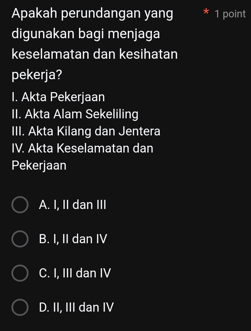 Apakah perundangan yang 1 point
digunakan bagi menjaga
keselamatan dan kesihatan
pekerja?
I. Akta Pekerjaan
II. Akta Alam Sekeliling
III. Akta Kilang dan Jentera
IV. Akta Keselamatan dan
Pekerjaan
A. I, II dan III
B. I, II dan IV
C. I, III dan IV
D. II, III dan IV