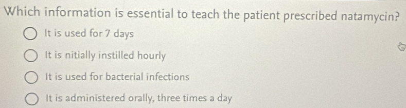 Which information is essential to teach the patient prescribed natamycin?
It is used for 7 days
It is nitially instilled hourly
It is used for bacterial infections
It is administered orally, three times a day