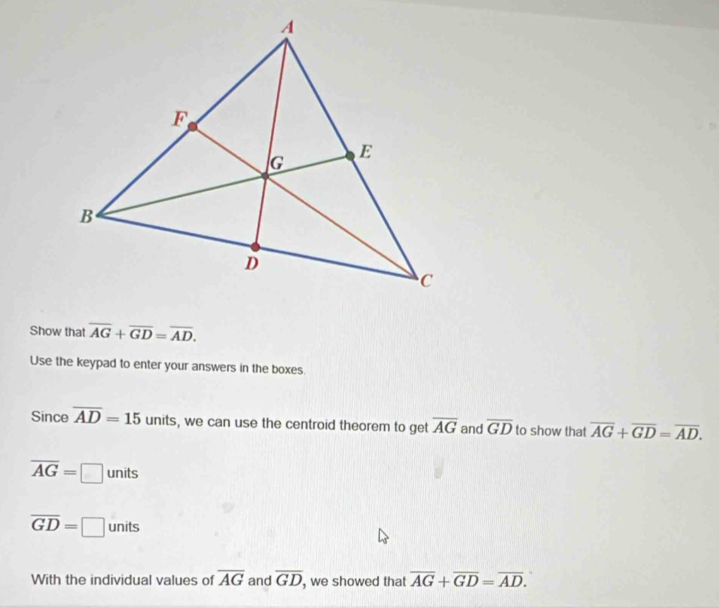 Show that overline AG+overline GD=overline AD. 
Use the keypad to enter your answers in the boxes 
Since overline AD=15 units, we can use the centroid theorem to get overline AG and overline GD to show that overline AG+overline GD=overline AD.
overline AG=□ unit s
overline GD=□ units
With the individual values of overline AG and overline GD , we showed that overline AG+overline GD=overline AD.