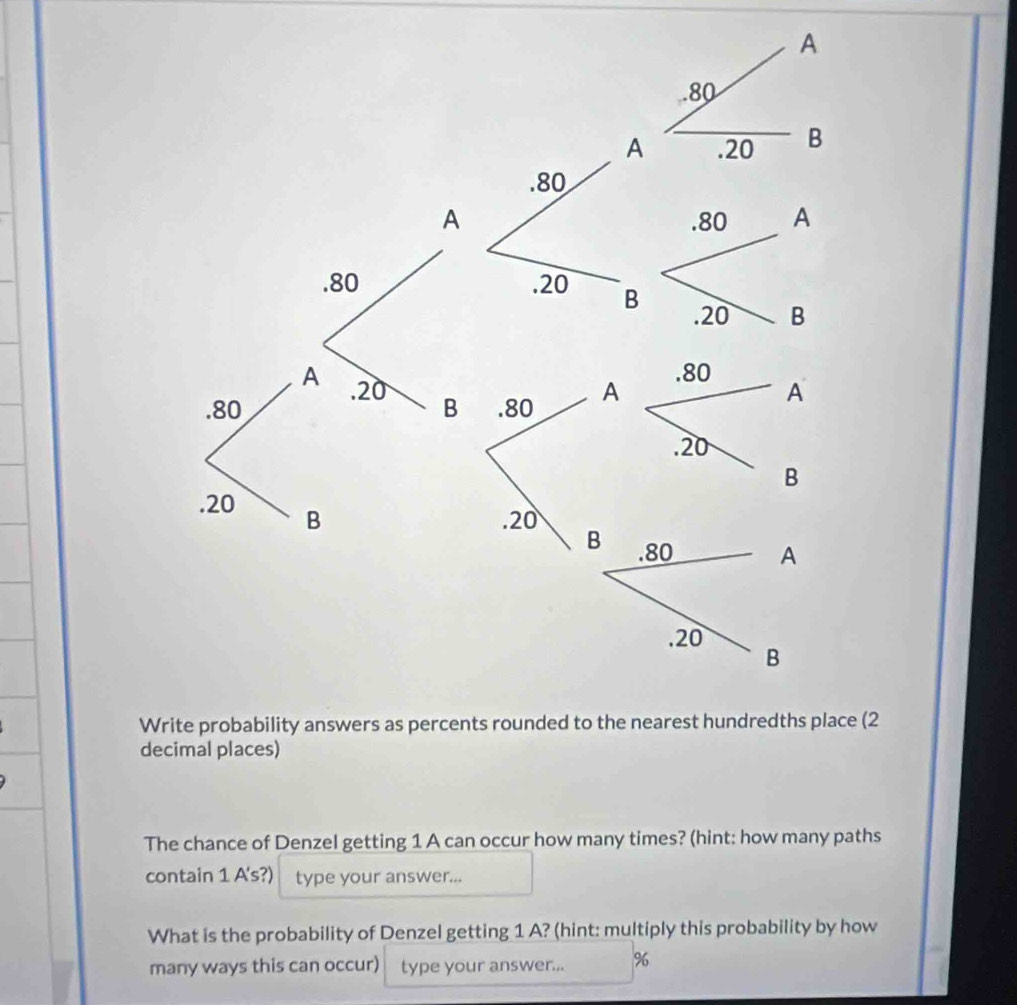 (2 
decimal places) 
The chance of Denzel getting 1 A can occur how many times? (hint: how many paths 
contain 1 A's?) type your answer... 
What is the probability of Denzel getting 1 A? (hint: multiply this probability by how 
many ways this can occur) type your answer... %