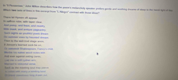 In "Il Penseroso," John Milton describes how the poem's melancholy speaker prefers gentle and soothing dreams of sleep to the harsh ligtt of dev 
Which two sets of lines in this excerpt from ''L'Allegro'' contrast with those ideas? 
There let Hymen oft appear 
In saffron robe, with taper clear, 
And pomp, and feast, and revelry, 
Wish mask, and antique pageantry: 
Sech sights as youthful poets dream 
On summer eves by haunted stream. 
Then to the well-trod stage anon, 
I Jonson's learned sock be on. 
Gr sweetest Shakespeare, Fancy's child, 
Wartie his native wood-notes wild . 
And ever against eating cares. 
Lap me in soft Lydian airs. 
Merried to immortal verse. 
Such as the meeting soul may pierce 
tn nstes with many a winding bout 
()t gaad sweetness long drawn out.
