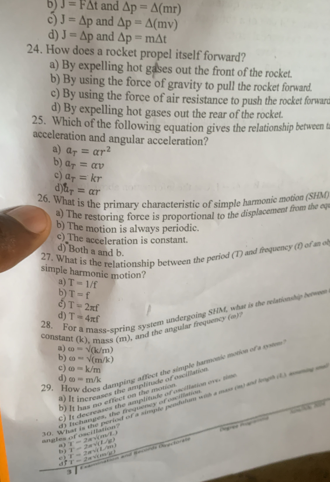 b) J=F△ t and △ p=△ (mr)
c) J=△ p and △ p=△ (mv)
d) J=△ p and △ p=m△ t
24. How does a rocket propel itself forward?
a) By expelling hot gases out the front of the rocket.
b) By using the force of gravity to pull the rocket forward.
c) By using the force of air resistance to push the rocket forward
d) By expelling hot gases out the rear of the rocket.
25. Which of the following equation gives the relationship between t
acceleration and angular acceleration?
a) a_T=alpha r^2
b) a_T=alpha v
c) a_T=kr
d) a_T=alpha r
26. What is the primary characteristic of simple harmonic motion (SHM)
a) The restoring force is proportional to the displacement from the equ
b) The motion is always periodic.
c) The acceleration is constant.
d) Both a and b.
27. What is the relationship between the period (T) and frequency (f) of an o
simple harmonic motion?
a) T=1/f
b) T=f
c) T=2π f
28. For a mass-spring system undergoing SHM, what is the relationship between
d) T=4π f
constant (k), mass (m), and the angular frequency (ω)?
a) omega =sqrt((k/m))
b) omega =sqrt((m/k))
29. How does damping affect the simple harmonic motion of a system
c) omega =k/m
d) omega =m/k
a) It increases the amplitude of oscillation
) It decreases the amplitude of oscillation over time
b) It has no effect on the motion
0. What is the period of a simple pendulum with a mass (m) and leagth (1 ) assaning 
d) Itchanges, the frequency of oscillation
angles of oscillation?
Cegree Poogramtió
a) T=2π sqrt((m/L)) T=2π sqrt((L/g))
b)
c) T=2π sqrt((L/m))
3 Examination and Records Directorate
d) T=2π sqrt((m/g))