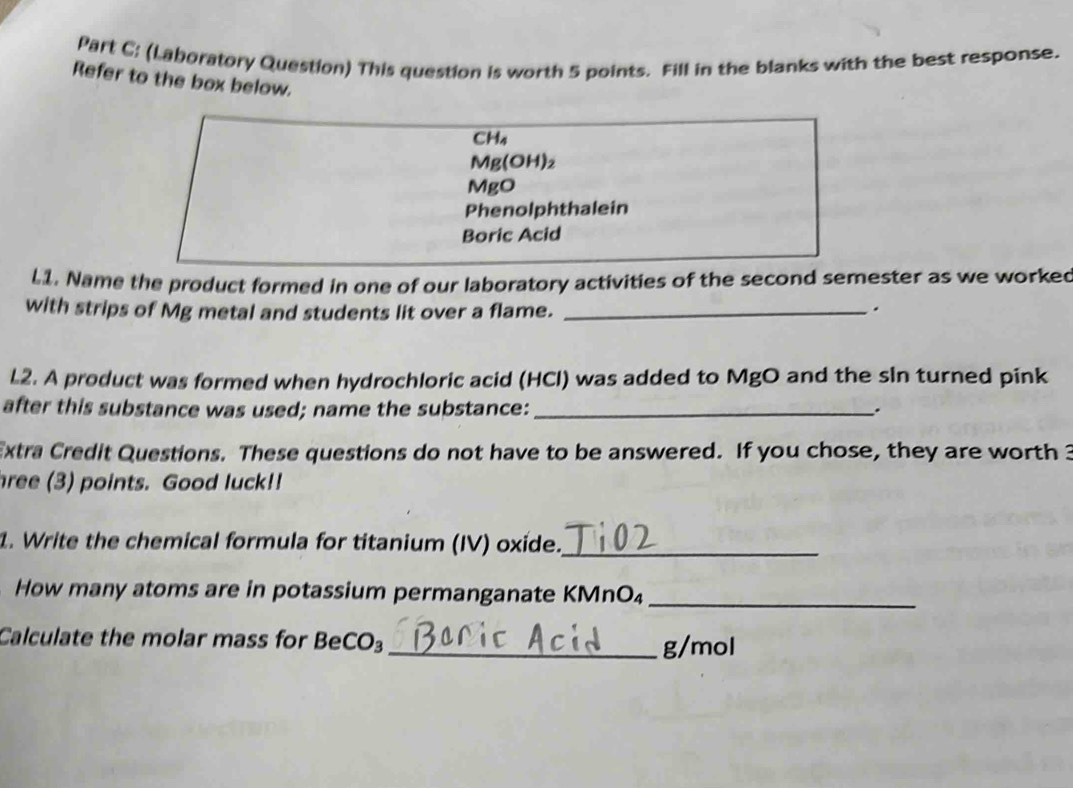 (Laboratory Question) This question is worth 5 points. Fill in the blanks with the best response. 
Refer to the box below.
CH₄
Mg(OH)₂
MgO
Phenolphthalein 
Boric Acid 
11. Name the product formed in one of our laboratory activities of the second semester as we worked 
with strips of Mg metal and students lit over a flame. _. 
L2. A product was formed when hydrochloric acid (HCl) was added to MgO and the sin turned pink 
after this substance was used; name the substance: _. 
Extra Credit Questions. These questions do not have to be answered. If you chose, they are worth 3
hree (3) points. Good luck!! 
1. Write the chemical formula for titanium (IV) oxide._ 
How many atoms are in potassium permanganate KMnO₄ _ 
Calculate the molar mass for B eCO _ g/mol