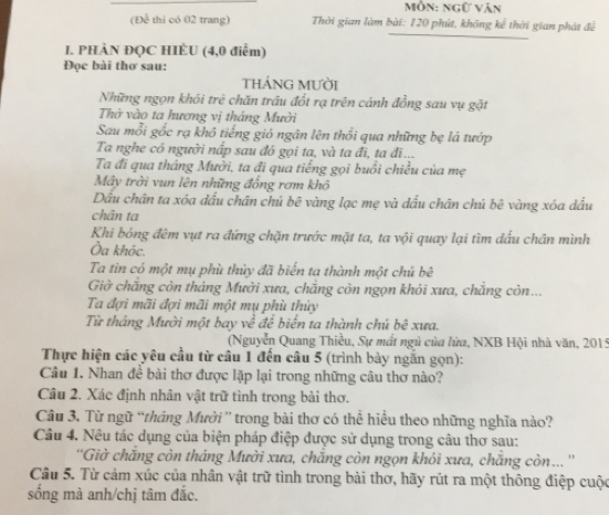 Mỗn: ngữ văn
(Để thi có 02 trang)  Thời gian làm bài: 120 phút, không kể thời gian phát để
I. PHÀN ĐQC HIÈU (4,0 điểm)
Đọc bài thơ sau:
THÁNG MƯờI
Những ngọn khói trẻ chăn trầu đốt rạ trên cánh đồng sau vụ gặt
Thờ vào ta hương vị tháng Mười
Sau mỗi gốc rạ khô tiếng gió ngân lên thổi qua những bẹ lá tướp
Ta nghe có người nấp sau đô gọi ta, và ta đi, ta đĩ...
Ta đi qua tháng Mười, ta đi qua tiếng gọi buổi chiều của mẹ
Mây trời vun lên những đồng rơm khô
Dầu chân ta xóa đầu chân chủ bê vàng lạc mẹ và dầu chân chú bê vàng xóa dấu
chân ta
Khi bóng đêm vụt ra đứng chặn trước mặt ta, ta vội quay lại tìm đấu chân mình
Ủa khóc.
Ta tin có một mụ phù thủy đã biển tạ thành một chủ bê
Giờ chăng còn tháng Mười xưa, chẳng còn ngọn khói xưa, chẳng còn...
Ta đợi mãi đợi mãi một mụ phù thủy
Từ tháng Mười một bay về để biển ta thành chú bê xưa.
(Nguyễn Quang Thiều, Sự mất ngũ của lửa, NXB Hội nhà văn, 2015
Thực hiện các yêu cầu từ câu 1 đến câu 5 (trình bày ngắn gọn):
Câu 1. Nhan đề bài thơ được lặp lại trong những câu thơ nào?
Câu 2. Xác định nhân vật trữ tình trong bài thơ.
Câu 3. Từ ngữ “tháng Mười'' trong bài thơ có thể hiều theo những nghĩa nào?
Câu 4. Nêu tác dụng của biện pháp điệp được sử dụng trong câu thơ sau:
''Giờ chắng còn tháng Mười xưa, chăng còn ngọn khỏi xưa, chăng còn... ''
Câu 5. Từ cảm xúc của nhân vật trữ tình trong bài thơ, hãy rút ra một thông điệp cuộc
sống mà anh/chị tâm đắc.