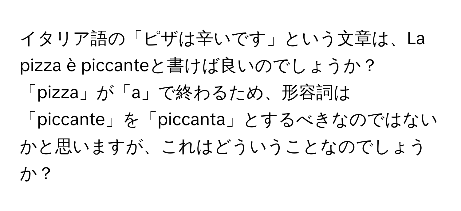 イタリア語の「ピザは辛いです」という文章は、La pizza è piccanteと書けば良いのでしょうか？「pizza」が「a」で終わるため、形容詞は「piccante」を「piccanta」とするべきなのではないかと思いますが、これはどういうことなのでしょうか？