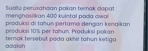 Suatu perusahaan pakan ternak dapat 
menghasilkan 400 kuintal pada awal 
produksi di tahun pertama dengan kenaikan 
produksi 10% per tahun. Produksi pakan 
ternak tersebut pada akhir tahun ketiga 
adalah