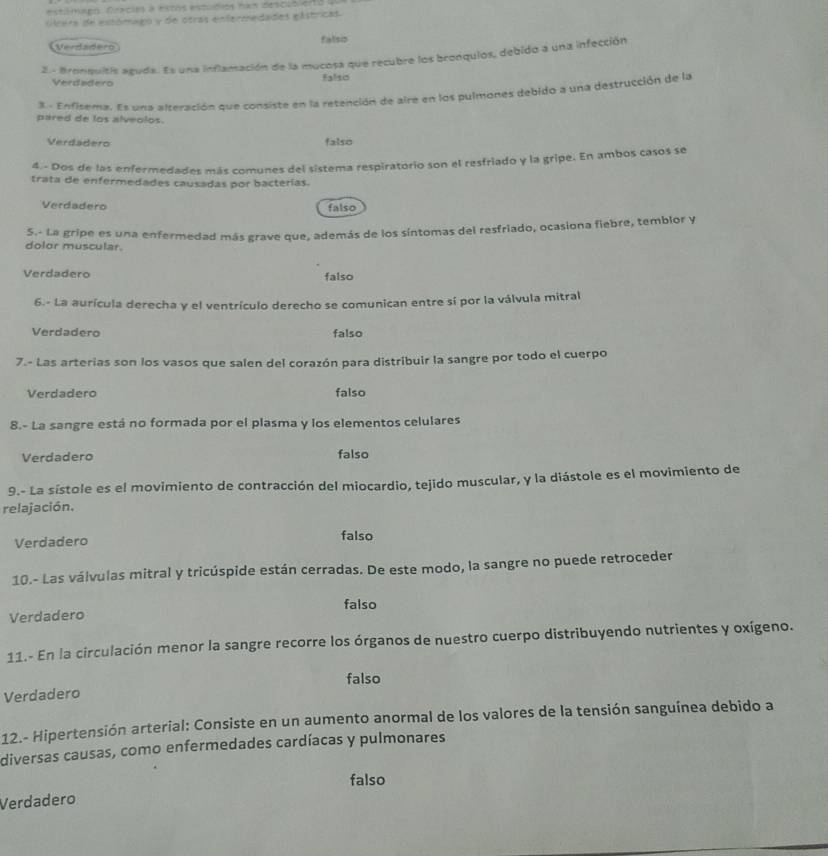 estámapo. Drecies a estos estudios nan descublertó
Hrera de extómago y de otras enfermedades eástricas.
Verdadero falsip
2 - Bronquitis aguda. Es una inflamación de la mucosa que recubre los bronquios, debido a una infección
Verdadero falso
3 - Enfisema. Es una alteración que consiste en la retención de aire en los pulmones debido a una destrucción de la
pared de los alveolos.
Verdadero falso
4.- Dos de las enfermedades más comunes del sistema respiratorio son el resfriado y la gripe. En ambos casos se
trata de enfermedades causadas por bacterías.
Verdadero
falso
dolor muscular. S.- La gripe es una enfermedad más grave que, además de los síntomas del resfriado, ocasiona fiebre, temblor y
Verdadero falso
6.- La aurícula derecha y el ventrículo derecho se comunican entre sí por la válvula mitral
Verdadero falso
7.- Las arterias son los vasos que salen del corazón para distribuir la sangre por todo el cuerpo
Verdadero falso
8.- La sangre está no formada por el plasma y los elementos celulares
Verdadero falso
9.- La sístole es el movimiento de contracción del miocardio, tejido muscular, y la diástole es el movimiento de
relajación,
Verdadero falso
10.- Las válvulas mitral y tricúspide están cerradas. De este modo, la sangre no puede retroceder
falso
Verdadero
11.- En la circulación menor la sangre recorre los órganos de nuestro cuerpo distribuyendo nutrientes y oxígeno.
falso
Verdadero
12.- Hipertensión arterial: Consiste en un aumento anormal de los valores de la tensión sanguínea debido a
diversas causas, como enfermedades cardíacas y pulmonares
falso
Verdadero