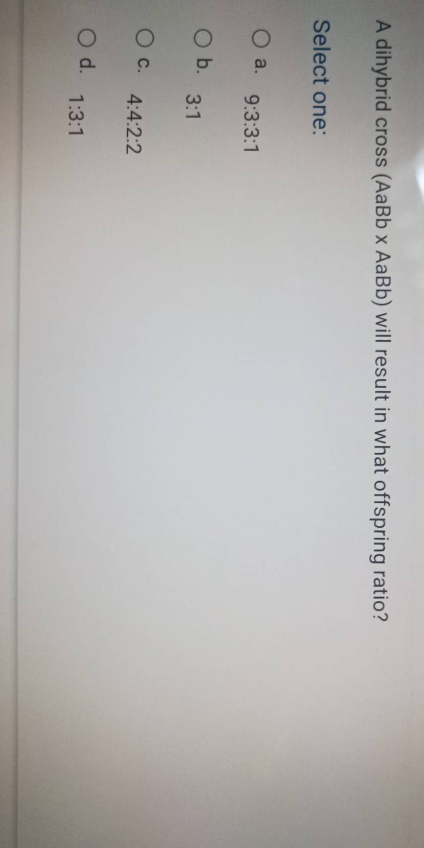 A dihybrid cross (AaBb x AaBb) will result in what offspring ratio?
Select one:
a. 9:3:3:1
b. 3:1
C. 4:4:2:2
d. 1:3:1