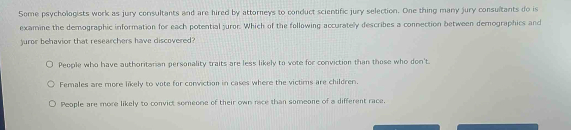 Some psychologists work as jury consultants and are hired by attorneys to conduct scientific jury selection. One thing many jury consultants do is
examine the demographic information for each potential juror. Which of the following accurately describes a connection between demographics and
juror behavior that researchers have discovered?
People who have authoritarian personality traits are less likely to vote for conviction than those who don't.
Females are more likely to vote for conviction in cases where the victims are children.
People are more likely to convict someone of their own race than someone of a different race.