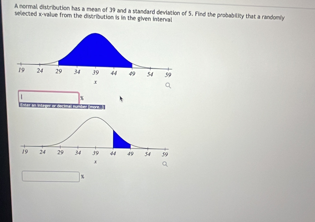 A normal distribution has a mean of 39 and a standard deviation of 5. Find the probability that a randomly 
selected x -value from the distribution is in the given interval 
|
%
Enter an integer or decimal number (more..]
%