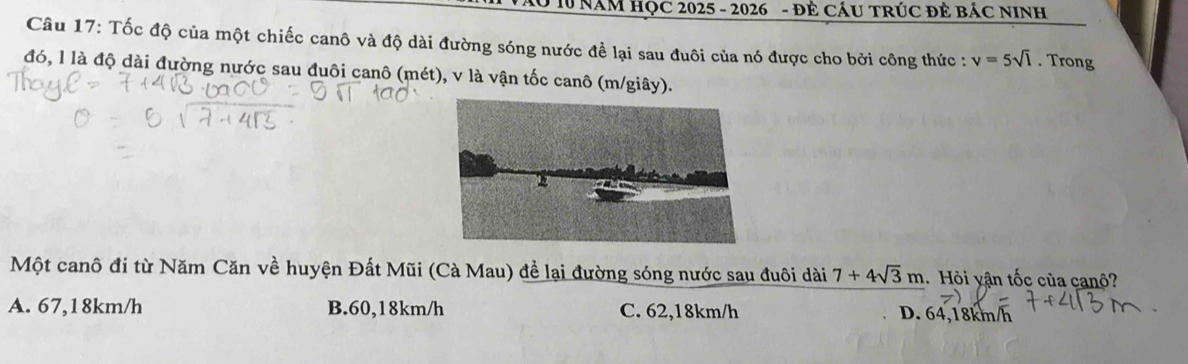 Vào 10 NăM HọC 2025 - 2026 - đẻ CÁU TRÚC đẻ báC NINh
Câu 17: Tốc độ của một chiếc canô và độ dài đường sóng nước để lại sau đuôi của nó được cho bởi công thức : v=5sqrt(l). Trong
đó, l là độ dài đường nước sau đuôi canô (mét), v là vận tốc canô (m/giây).
Một canô đi từ Năm Căn về huyện Đất Mũi (Cà Mau) để lại đường sóng nước sau đuôi dài 7+4sqrt(3)m 1. Hỏi yận tốc của canộ?
A. 67,18km/h B. 60, 18km/h C. 62,18km/h D. 64,18km/h