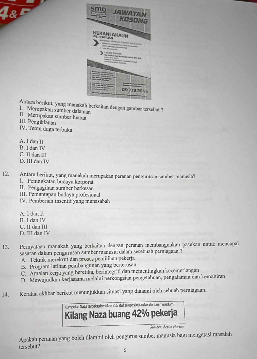 Antara berikut, yang manakah berkaitan dengan gambar tersebut ?
I. Merupakan sumber dalaman
II. Merupakan sumber luaran
III. Pengiklanan
IV. Temu duga terbuka
A. I dan II
B. I dan IV
C. II dan III
D. III dan IV
12. Antara berikut, yang manakah merupakan peranan pengurusan sumber manusia?
I. Peningkatan budaya korporat
II. Pengagihan sumber berkesan
III. Pemantapan budaya profesional
IV. Pemberian insentif yang munasabah
A. I dan II
B. I dan IV
C. II dan III
D. III dan IV
13. Pernyataan manakah yang berkaitan dengan peranan membangunkan pasukan untuk mencapai
sasaran dalam pengurusan sumber manusia dalam sesebuah perniagaan ?
A. Teknik merekrut dan proses pemilihan pekerja
B. Program latihan pembangunan yang berterusan
C. Amalan kerja yang beretika, berintegriti dan mementingkan kecemerlangan
D. Mewujudkan kerjasama melalui perkongsian pengetahuan, pengalaman dan kemahiran
14. Keratan akhbar berikut menunjukkan situasi yang dialami oleh sebuah perniagaan.
Kumpulan Naza terpaksa hentikan 255 staf selepas jualan kenderaan merudum
Kilang Naza buang 42% pekerja
Sumber: Berita Harian
Apakah peranan yang boleh diambil oleh pengurus sumber manusia bagi mengatasi masalah
tersebut?
5