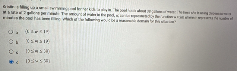 Kristin is filling up a small swimming pool for her kids to play in. The pool holds about 38 gallons of water. The hose she is using dispenses water
at a rate of 2 gallons per minute. The amount of water in the pool, w, can be represneted by the function w=2m where m represents the number of
minutes the pool has been filling. Which of the following would be a reasonable domain for this situation?
a  0≤ w≤ 19
b (0≤ m≤ 19)
C (0≤ m≤ 38)
d  0≤ w≤ 38