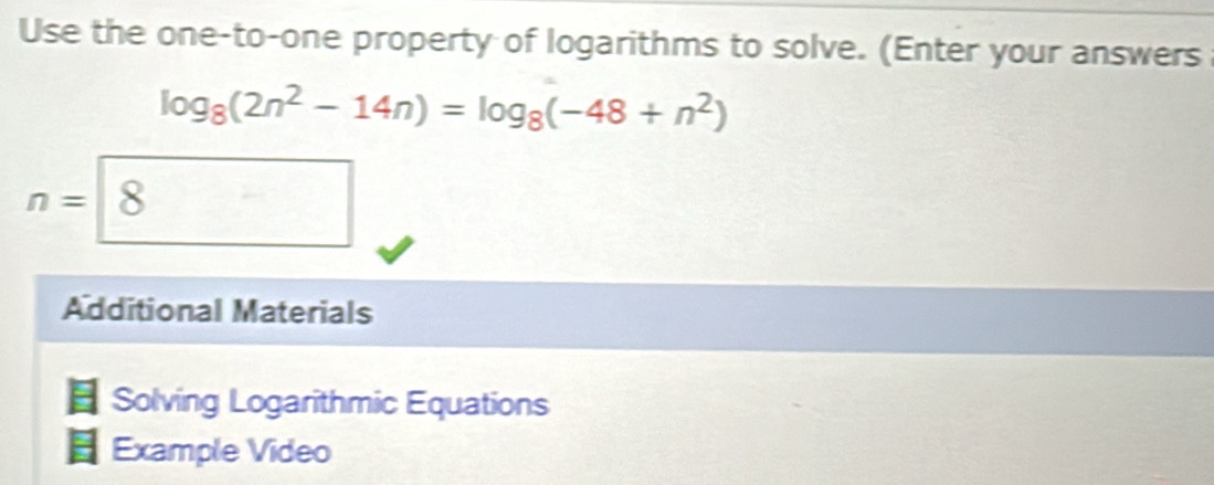 Use the one-to-one property of logarithms to solve. (Enter your answers
log _8(2n^2-14n)=log _8(-48+n^2)
n=| 8
Additional Materials 
Solving Logarithmic Equations 
Example Video