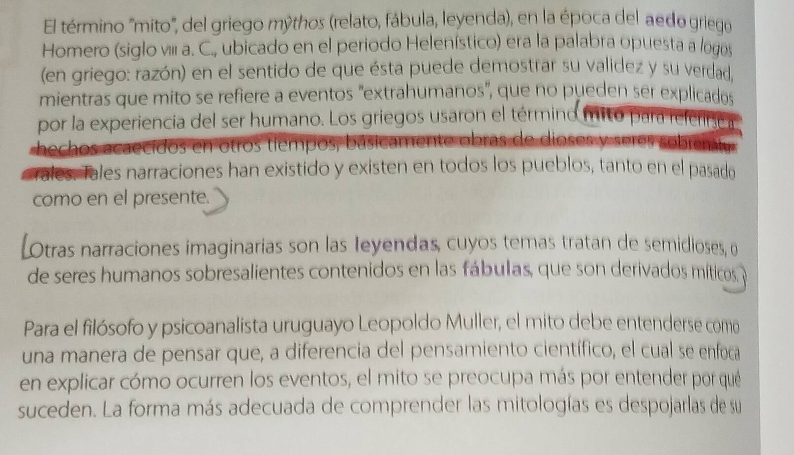 El término 'mito', del griego mýthos (relato, fábula, leyenda), en la época del aedo griego 
Homero (siglo vIi a. C., ubicado en el periodo Helenístico) era la palabra opuesta a logos 
(en griego: razón) en el sentido de que ésta puede demostrar su validez y su verdad, 
mientras que mito se refiere a eventos "extrahumanos", que no pueden ser explicados 
por la experiencia del ser humano. Los griegos usaron el término mitó para referinca 
hechos acaecidos en otros tiempos, básicamente obras de dioses y seres sobrenatu 
rales. Tales narraciones han existido y existen en todos los pueblos, tanto en el pasado 
como en el presente. 
[Otras narraciones imaginarias son las Ieyendas, cuyos temas tratan de semidioses, o 
de seres humanos sobresalientes contenidos en las fábulas, que son derivados míticos, y 
Para el filósofo y psicoanalista uruguayo Leopoldo Muller, el mito debe entenderse como 
una manera de pensar que, a diferencia del pensamiento científico, el cual se enfoca 
en explicar cómo ocurren los eventos, el mito se preocupa más por entender por qué 
suceden. La forma más adecuada de comprender las mitologías es despojarlas de su