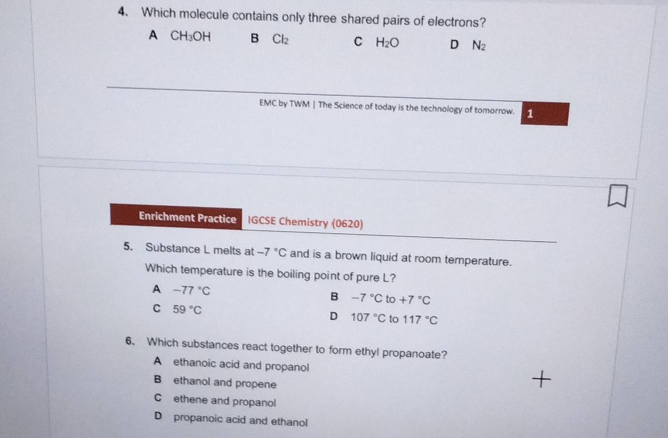 Which molecule contains only three shared pairs of electrons?
A CH_3OH B Cl_2 H_2O D N_2
C
EMC by TWM | The Science of today is the technology of tomorrow. 1
Enrichment Practice IGCSE Chemistry (0620)
5. Substance L melts at -7°C and is a brown liquid at room temperature.
Which temperature is the boiling point of pure L?
A -77°C
B -7°C to +7°C
C 59°C
D 107°C to 117°C
6. Which substances react together to form ethyl propanoate?
A ethanoic acid and propanol
B ethanol and propene
Cethene and propanol
D propanoic acid and ethanol