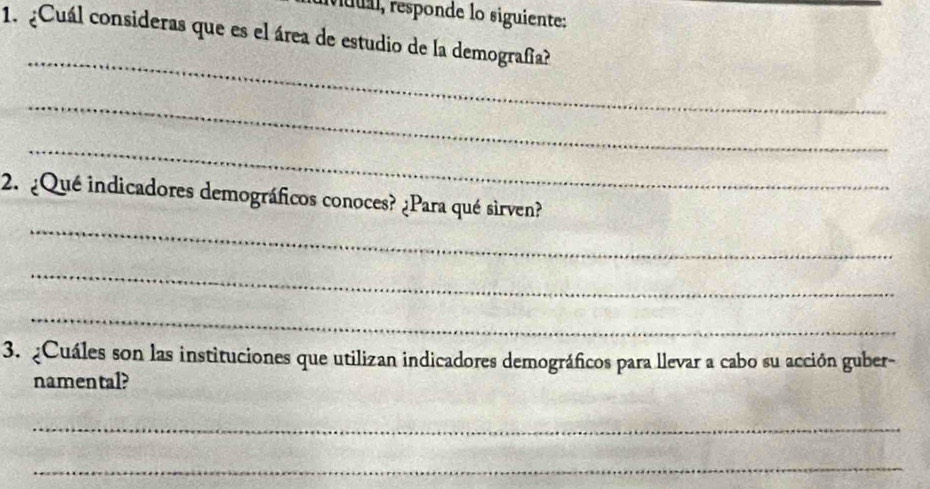 uu, responde lo siguiente: 
1. ¿Cuál consideras que es el área de estudio de la demografia? 
_ 
_ 
_ 
_ 
2. ¿Qué indicadores demográficos conoces? ¿Para qué sirven? 
_ 
_ 
3. ¿Cuáles son las instituciones que utilizan indicadores demográficos para llevar a cabo su acción guber- 
namental? 
_ 
_