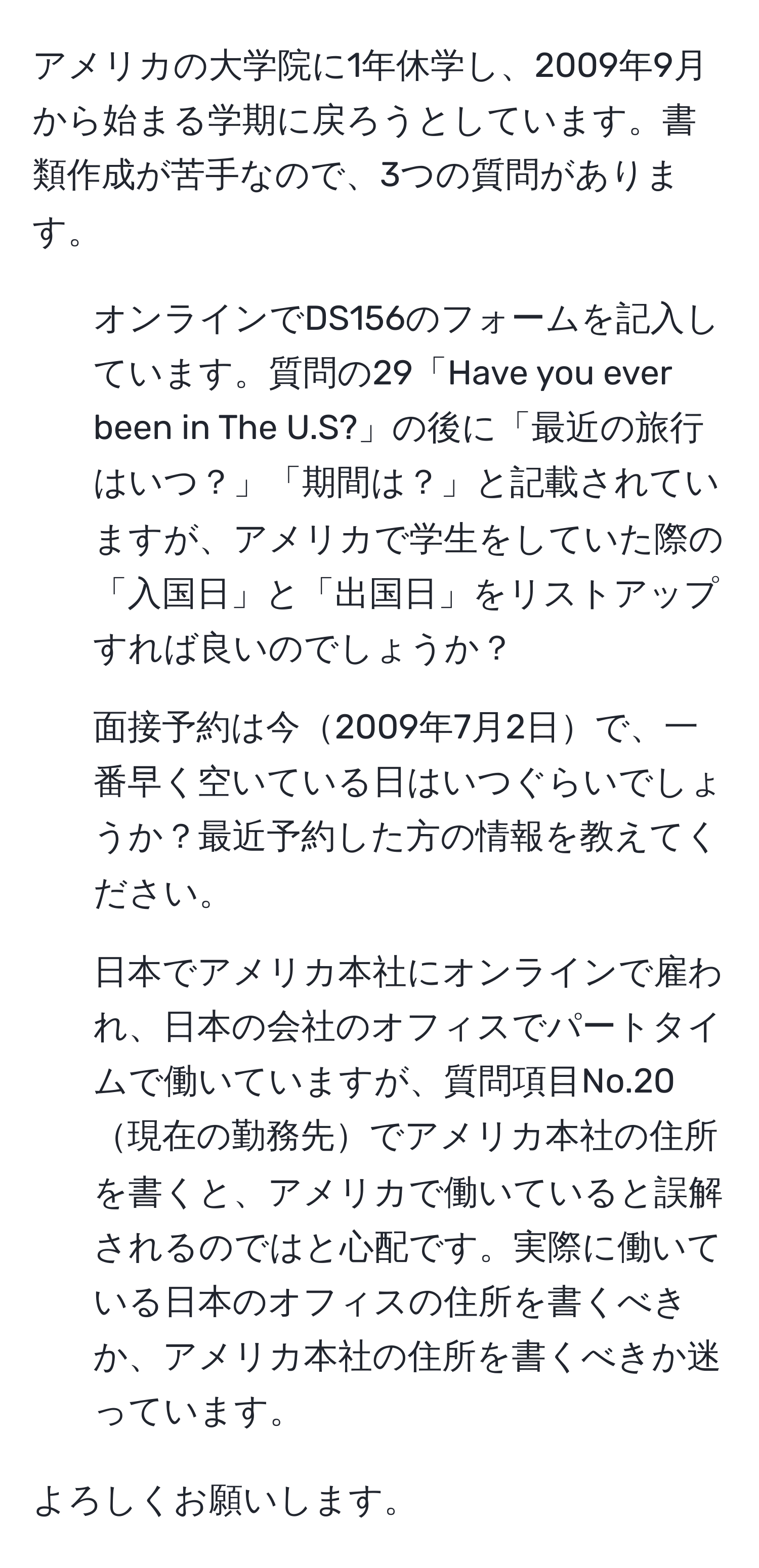 アメリカの大学院に1年休学し、2009年9月から始まる学期に戻ろうとしています。書類作成が苦手なので、3つの質問があります。

1. オンラインでDS156のフォームを記入しています。質問の29「Have you ever been in The U.S?」の後に「最近の旅行はいつ？」「期間は？」と記載されていますが、アメリカで学生をしていた際の「入国日」と「出国日」をリストアップすれば良いのでしょうか？

2. 面接予約は今2009年7月2日で、一番早く空いている日はいつぐらいでしょうか？最近予約した方の情報を教えてください。

3. 日本でアメリカ本社にオンラインで雇われ、日本の会社のオフィスでパートタイムで働いていますが、質問項目No.20現在の勤務先でアメリカ本社の住所を書くと、アメリカで働いていると誤解されるのではと心配です。実際に働いている日本のオフィスの住所を書くべきか、アメリカ本社の住所を書くべきか迷っています。

よろしくお願いします。