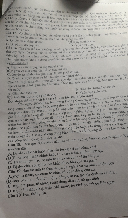có trước khi kết hôn để tăng vốn đầu tư cho đoanh nghiệp. Quá trình kinh đoanh, chị O
Tược anh V đề nghị bản thêm một số hàng hòa nhập lâu. Đệ thuyết phục chi Q, anh V đa
chứng minh cửa hàng của anh B bản được nhiền hàng nhập lâu do anh V cung cấp nhưng chi
0 không đồng ý. Công việc kinh doanh ngày cang nhà nhn và là nời quan lý doanh nghiệy
bên bà M đã cho nhân viên tham gia các khoá đảo tao năng cao trình đo kinh doanh, đùm bảo
duyên và lợi ích chính đang của người lao động và tôn thực tiện dùng các nghĩa vụ tài chín''
đôi với Nhà nước
Câu 15. Vợ chồng anh K góp vốn cùng bà M thành lập đoanh nghiệp trong thông tin trên
thực hiện quyền chủ sở hữu tài sản ở nội dung nào sau đây?
A. Quyền tự do kinh doanh. Quyền định đoạt
C. Quyền tự đo góp vốn. D. Quyền sử dụng.
Câu 16, Các chủ thể trong thông tin trên góp vôn kinh doanh thiết bị điện dân dụng, phai1
thủ quy định của pháp luật về sở hữu tài sân, không được thực hiện hành vi trái pháp luật
thiệt hại hoặc làm ảnh hưởng đến lợi ích quốc gia, lợi ích công cộng, quyên và lợi ích
pháp của người khác là đang thực hiện nội dung nào trong quyên và nghĩa vụ của công đ
sở hữu tài sản?
A. Nghĩa vụ tôn trọng tài sản người khác.
B.)Nghĩa vụ của công dân về sở hữu tài sản
C. Quyền tự mình năm giữ, quản lí, chỉ phối tài sản.
D. Quyền chuyển giao sở hữu tài sản cho người khác.
Câu 17. Mọi công dân trong độ tuổi quy định có nghĩa vụ học tập để thực hiện phố
dục và hoàn thành giáo dục bắt buộc. Theo luật giáo dục 2019, bậc học nào sau đây là
bắt buộc?
B. Giáo dục trung học cơ sở.
A. Giáo dục tiểu học.
C Giáo dục trung học phổ thông. D. Giáo dục mần non.
Đọc đoạn thông tin và trã lời các câu hồi 18,19 bên dưới.
Vào ngày 20/4/2022, lực lượng Phòng Cảnh sát môi trường, Công an tinh 
tang công nhân xí nghiệp X đang thực hiện xay nghiền tiêu huỷ các vô bóng đèn
đùng quy định. Tại hiện trường, khoảng gần 5 tần thuý tinh có hoá chất chứa tron
gần 370 nghìn bóng đèn thải chưa kịp xay nghiên đựng trong các sọt nhựa. Nư
quá trình xay nghiên bóng đèn được thoát trực tiếp ra hệ thống mương nước ư
kiểm tra, lực lượng công an phát hiện 2 hầm bê tông được xây dựng âm dưới đá
nghiệp có chứa hơn 89 tần bóng dèn hóng, thuỷ tinh đã nghiền, gần 1 tần thuỷ tì
và hơn 32 tấn nước phát sinh từ hoạt động tiêu huỷ. Mở rộng điều tra, cơ quan
hiện xí nghiệp X cũng không đóng bảo hiểm xã hội, không tổ chức khám sức k
các công nhân đang làm việc tại đó.
Câu 18. Theo quy định của Luật bảo vệ môi trường, hành vi của xí nghiệp X p
nào sau đây?
A. Bị nhắc nhở và buộc phải xin lỗi người dân công khai.
B. Bị xứ phạt hành chính hoặc truy cứu trách nhiệm hình sự.
C. Trách nhiệm bảo vệ môi trường cho công nhân công ty.
D. Bị đối chất công khai và khắc phục hậu quả sai phạm.
Câu 19. Bảo vệ môi trường là quyền, nghĩa vụ và trách nhiệm của
A mội cá nhân, cơ quan tổ chức và cộng đồng dân cư.
Bộ mọi cơ quan, tổ chức, cộng đồng dân cư, hộ gia đình và cá nhân.
C. mội cơ quan, tổ chức, cộng đồng dân cư, hộ gia đình.
D. mọi cá nhân, công chức nhà nước, hộ kinh doanh có liên quan.
Câu 20. Đọc thông tin.
