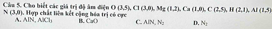 Cho biết các giá trị độ âm điện O(3,5), Cl(3,0), Mg(1,2), Ca(1,0), C(2,5), H(2,1), Al(1,5)
N(3,0). Hợp chất liên kết cộng hóa trị có cực
A. AlN, AlCl_3 B. CaO C. AlN, N_2 D. N_2