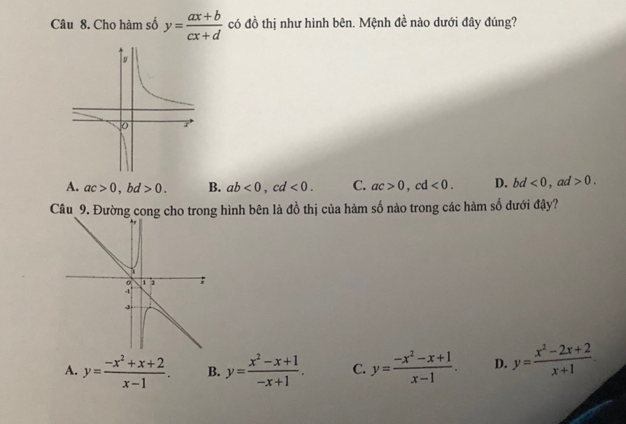 Cho hàm số y= (ax+b)/cx+d  có đồ thị như hình bên. Mệnh đề nào dưới đây đúng?
A. ac>0 , bd >0. B. ab<0</tex>, cd<0</tex>. C. ac>0, cd<0</tex>. D. bd <0</tex> , ad >0. 
Câu 9. Đường cong cho trong hình bên là đồ thị của hàm cwidehat A 6 nào trong các hàm số dưới đậy?
A. y= (-x^2+x+2)/x-1 . B. y= (x^2-x+1)/-x+1 . C. y= (-x^2-x+1)/x-1 . D. y= (x^2-2x+2)/x+1 .