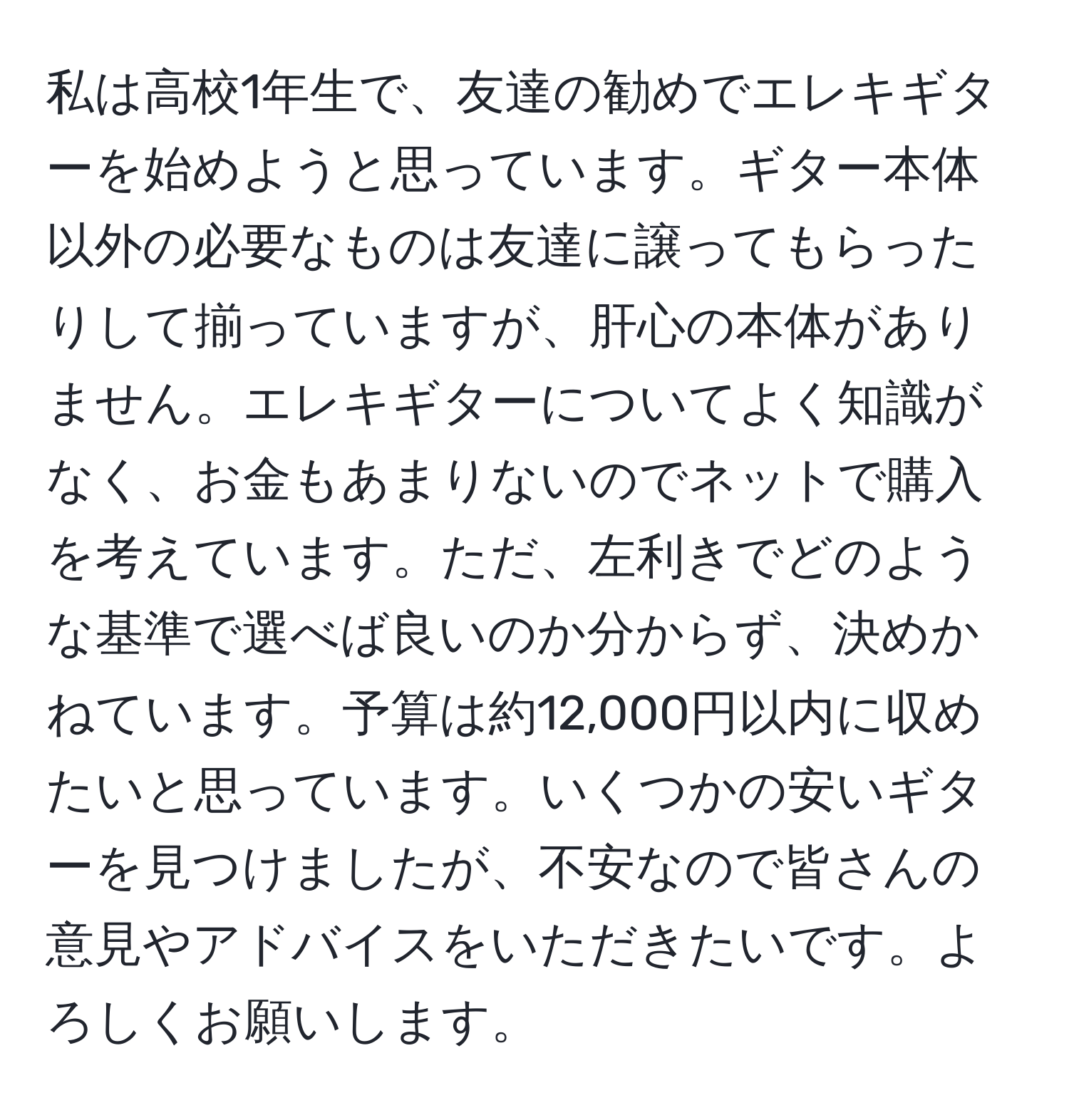 私は高校1年生で、友達の勧めでエレキギターを始めようと思っています。ギター本体以外の必要なものは友達に譲ってもらったりして揃っていますが、肝心の本体がありません。エレキギターについてよく知識がなく、お金もあまりないのでネットで購入を考えています。ただ、左利きでどのような基準で選べば良いのか分からず、決めかねています。予算は約12,000円以内に収めたいと思っています。いくつかの安いギターを見つけましたが、不安なので皆さんの意見やアドバイスをいただきたいです。よろしくお願いします。