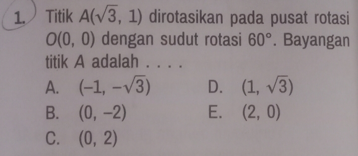 Titik A(sqrt(3),1) dirotasikan pada pusat rotasi
O(0,0) dengan sudut rotasi 60°. Bayangan
titik A adalah .
A. (-1,-sqrt(3)) D. (1,sqrt(3))
B. (0,-2) E. (2,0)
C. (0,2)